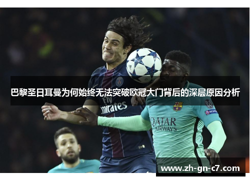 巴黎圣日耳曼为何始终无法突破欧冠大门背后的深层原因分析