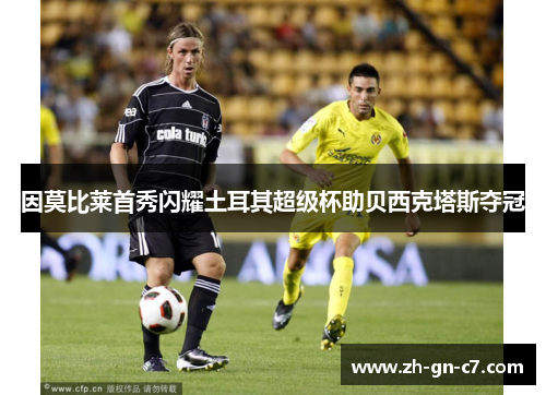 因莫比莱首秀闪耀土耳其超级杯助贝西克塔斯夺冠 因莫比莱首秀闪耀土耳其超级杯助贝西克塔斯夺冠