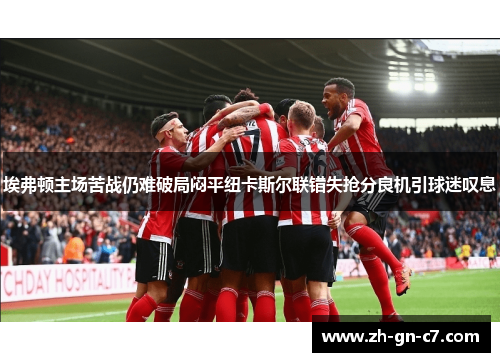 埃弗顿主场苦战仍难破局闷平纽卡斯尔联错失抢分良机引球迷叹息 埃弗顿主场苦战仍难破局闷平纽卡斯尔联错失抢分良机引球迷叹息