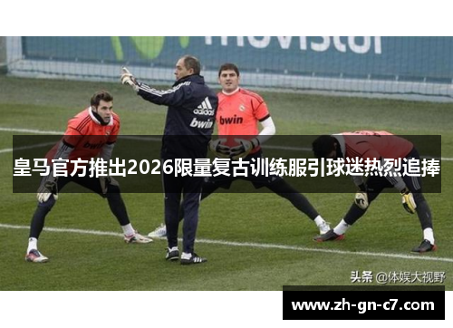 皇马官方推出2026限量复古训练服引球迷热烈追捧