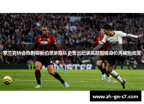 索兰克转会热刺刷新伯恩茅斯队史售出纪录英超前锋身价再被抬高度